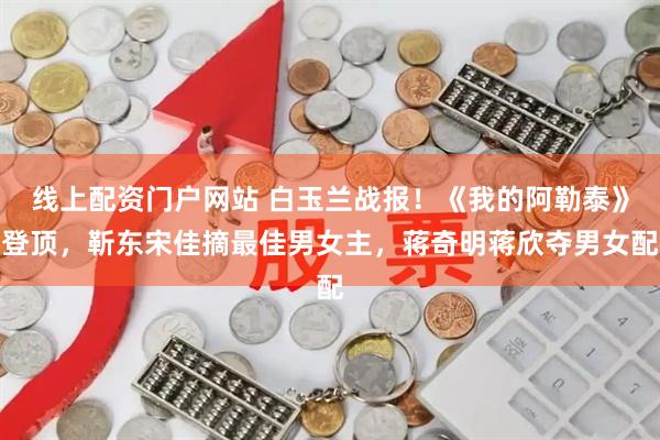 线上配资门户网站 白玉兰战报！《我的阿勒泰》登顶，靳东宋佳摘最佳男女主，蒋奇明蒋欣夺男女配