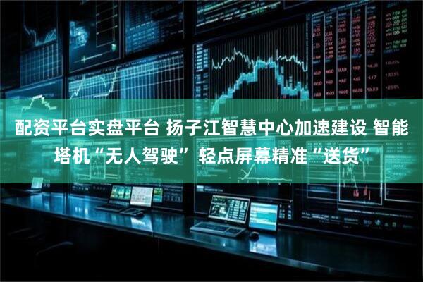 配资平台实盘平台 扬子江智慧中心加速建设 智能塔机“无人驾驶” 轻点屏幕精准“送货”