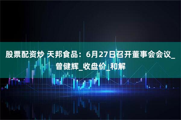 股票配资炒 天邦食品：6月27日召开董事会会议_曾健辉_收盘价_和解