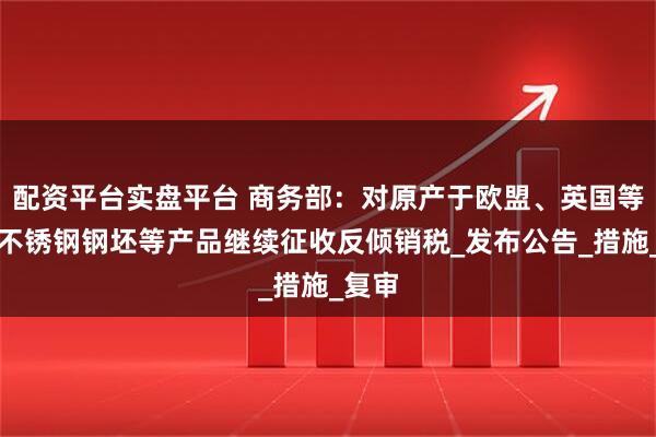 配资平台实盘平台 商务部：对原产于欧盟、英国等地的不锈钢钢坯等产品继续征收反倾销税_发布公告_措施_复审