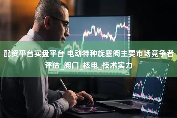 配资平台实盘平台 电动特种旋塞阀主要市场竞争者评估_阀门_核电_技术实力