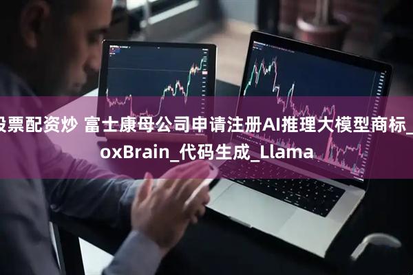 股票配资炒 富士康母公司申请注册AI推理大模型商标_FoxBrain_代码生成_Llama