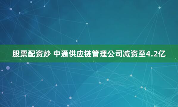 股票配资炒 中通供应链管理公司减资至4.2亿