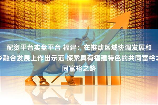 配资平台实盘平台 福建：在推动区域协调发展和城乡融合发展上作出示范 探索具有福建特色的共同富裕之路