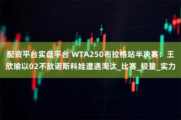 配资平台实盘平台 WTA250布拉格站半决赛：王欣瑜以02不敌诺斯科娃遭遇淘汰_比赛_较量_实力