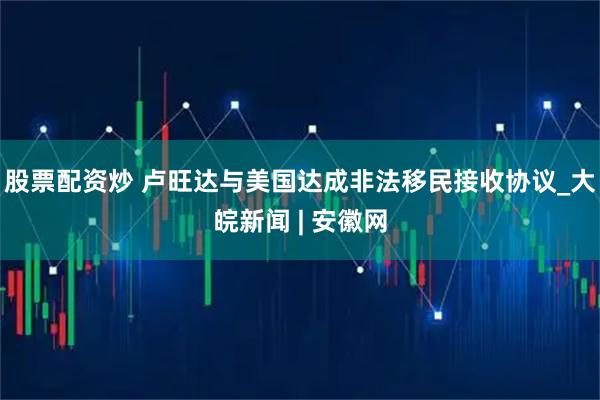 股票配资炒 卢旺达与美国达成非法移民接收协议_大皖新闻 | 安徽网
