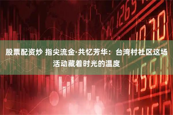 股票配资炒 指尖流金·共忆芳华：台湾村社区这场活动藏着时光的温度