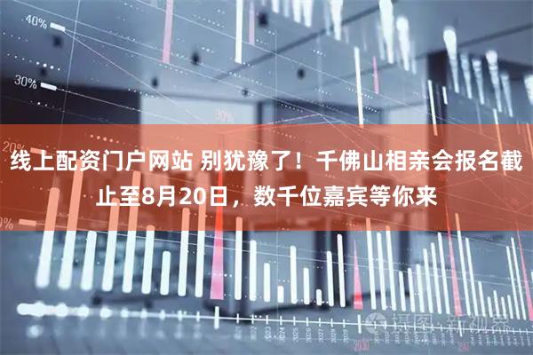 线上配资门户网站 别犹豫了！千佛山相亲会报名截止至8月20日，数千位嘉宾等你来