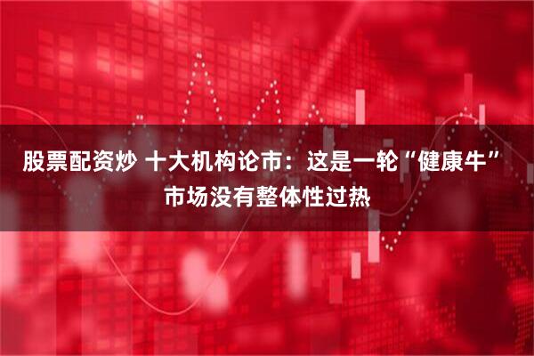 股票配资炒 十大机构论市：这是一轮“健康牛” 市场没有整体性过热